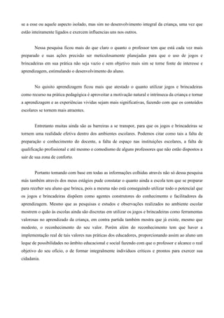 se a esse ou aquele aspecto isolado, mas sim no desenvolvimento integral da criança, uma vez que
estão inteiramente ligados e exercem influencias uns nos outros.
Nessa pesquisa ficou mais do que claro o quanto o professor tem que está cada vez mais
preparado e suas ações precisão ser meticulosamente planejadas para que o uso de jogos e
brincadeiras em sua prática não seja vazio e sem objetivo mais sim se torne fonte de interesse e
aprendizagem, estimulando o desenvolvimento do aluno.
No quisito aprendizagem ficou mais que atestado o quanto utilizar jogos e brincadeiras
como recurso na prática pedagógica é aproveitar a motivação natural e intrínseca da criança e tornar
a aprendizagem e as experiências vividas sejam mais significativas, fazendo com que os conteúdos
escolares se tornem mais atraentes.
Entretanto muitas ainda são as barreiras a se transpor, para que os jogos e brincadeiras se
tornem uma realidade efetiva dentro dos ambientes escolares. Podemos citar como tais a falta de
preparação e conhecimento do docente, a falta de espaço nas instituições escolares, a falta de
qualificação profissional e até mesmo o comodismo de alguns professores que não estão dispostos a
sair de sua zona de conforto.
Portanto tomando com base em todas as informações colhidas através não só dessa pesquisa
más também através dos meus estágios pude constatar o quanto ainda a escola tem que se preparar
para receber seu aluno que brinca, pois a mesma não está conseguindo utilizar todo o potencial que
os jogos e brincadeiras dispõem como agentes construtores do conhecimento e facilitadores da
aprendizagem. Mesmo que as pesquisas e estudos e observações realizados no ambiente escolar
mostrem o quão às escolas ainda são discretas em utilizar os jogos e brincadeiras como ferramentas
valorosas no aprendizado da criança, em contra partida também mostra que já existe, mesmo que
modesto, o reconhecimento do seu valor. Porém além do reconhecimento tem que haver a
implementação real de tais valores nas práticas dos educadores, proporcionando assim ao aluno um
leque de possibilidades no âmbito educacional e social fazendo com que o professor e alcance o real
objetivo do seu ofício, o de formar integralmente indivíduos críticos e prontos para exercer sua
cidadania.
 