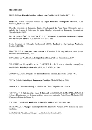 REFERÊNCIAS
ÁRIES, Philippe. História Social da Infância e da Família. Rio de Janeiro, LCT: 1981.
ALMEIDA, Marcos Teodorico Pinheiro de. Jogos divertidos e brinquedos criativos. 2ª ed.
Petrópolis, SP: Vozes, 2004.
BRASIL. Ministério da Educação. Ensino Fundamental de Nove Anos: Orientações para a
Inclusão da Criança de Seis anos de Idade. Brasília: Ministério da Educação, Secretária de
Educação Básica, 2007.
BRASIL. MINISTÉRIO DA EDUCAÇÃO E DO DESPORTO. Referencial Curricular Nacional
para a Educação Infantil – v. 1. Brasília: MEC/SEF, 1998
Brasil, Secretaria de Educação Fundamental. (1998). Parâmetros Curriculares Nacionais.
Brasília: MEC/SEF.
BROUGÉRE, G. A criança e a cultura lúdica. In: Kishimoto, T. M. [org]. O brincar e suas teorias.
São Paulo: Editora Pioneira, 2002.
BROUGÉRE, G.; WAJSKOP, G. Brinquedo e cultura. 2ª ed. São Paulo: Cortez, 1997.
CARVALHO, A. M.; ALVES, M. M. F.; GOMES, P.L. D. Brincar e educação: concepções e
possibilidades. Psicologia em estudo. vol.10, no. 2, p.217-226 , 2005.
CHIZZOTTI, Antonio. Pesquisa em ciências humanas e sociais. São Paulo: Cortez, 1991.
COSTA, Arlindo. Metodologia da pesquisa Científica. Mafra-SC-Edição 2006.
FREUD, S. El Creador Literario y El Fantaseo. In: Obras Completas, vol. IX 1908.
FORTUNA, T. R. Sala de aula é lugar de brincar? In: XAVIER, M. L. M.; DALLAZEN, M. I.
H. (org.). Planejamento em destaque: análises menos convencionais. Porto Alegre: Mediação, 2000
(Caderno de Educação Básica, 6)
FORTUNA, Tânia Ramos. O brincar na educação infantil. Dez. 2003/ Mar.2004
KISHIMOTO, T.M. O jogo e a educação infantil. São Paulo: Pioneira, 1998. (Série: a pré-escola
brasileira).
KLEIN, M. (1932) Psicanálise da Criança. 2 a ed., São Paulo: Ed Mestre Jou, 1975.
 