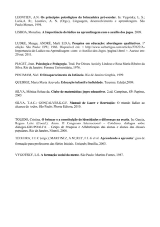 LEONTIEV, A.N. Os princípios psicológicos da brincadeira pré-escolar. In: Vygotsky, L. S.;
Luria,A. R.; Leontiev, A. N. (Orgs.), Linguagem, desenvolvimento e aprendizagem. São
Paulo:Moraes, 1994.
LISBOA, Monalisa. A Importância do lúdico na aprendizagem com o auxílio dos jogos. 2009.
LUDKE, Menga; ANDRÉ, Marli E.D.A. Pesquisa em educação: abordagens qualitativas. 1ª
edição. São Paulo: EPU, 1986. Disponível em: < http://www.webartigos.com/articles/27622/A-
Importancia-do-Ludico-na-Aprendisagem -com- o-Auxilio-dos-Jogos /pagina1.html >. Acesso em:
20 out. 2011.
PIAGET, Jean. Psicologia e Pedagogia. Trad. Por Dirceu Accioly Lindoso e Rosa Maria Ribeiro da
Silva. Rio de Janeiro: Forense Universitária, 1976.
POSTMAM, Niel. O Desaparecimento da Infância. Rio de Janeiro:Graphia, 1999.
QUEIROZ, Marta Maria Azevedo. Educação infantil e ludicidade. Teresina: Edufpi,2009.
SILVA, Mônica Soltau da. Clube de matemática: jogos educativos. 2.ed. Campinas, SP: Papirus,
2005
SILVA, T.A.C.; GONÇALVES,K.G.F. Manual de Lazer e Recreação: O mundo lúdico ao
alcance de todos. São Paulo: Phorte Editora, 2010.
TOLEDO, Cristina. O brincar e a constituição de identidades e diferenças na escola. In: Garcia,
Regina Leite (Coord.). Anais. II Congresso Internacional – Cotidiano: diálogos sobre
diálogos.GRUPOALFA – Grupo de Pesquisa e Alfabetização das alunas e alunos das classes
populares. Rio de Janeiro, Niterói, 2008.
TEIXEIRA, F.E.C (orgs.); MARTINEZ, A.M; REY, F.L.G et al. Aprendendo a aprender: guia de
formação para professores das Séries Iniciais. Uniceub; Brasília, 2003.
VYGOTSKY, L.S. A formação social da mente. São Paulo: Martins Fontes, 1987.
 