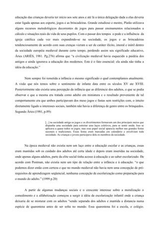 educação das crianças deveria ter início aos sete anos e até lá a única delegação dada a elas deveria
estar ligada apenas aos esporte, jogos e as brincadeiras. Grande estudioso e mestre, Platão utilizava
alguns recursos metodológicos decorrentes de jogos para passar ensinamentos relacionados a
cálculo e situações reais da vida de seus pupilos. Com o passar dos tempos o pode e a influência da
igreja católica cada vez mais expandindo-se na sociedade, os jogos e as brincadeiras
tendenciosamente de acordo com suas crenças vieram a ser de caráter ilícito, imoral e inútil dentro
da sociedade européia medieval durante certo tempo, perdendo assim seu significado educativo,
Áries (ARIÈS, 1981. Pg.276) afirma que “a civilização medieval havia esquecido a paidéia dos
antigos e ainda ignorava a educação dos modernos. Este é o fato essencial: ela ainda não tinha a
idéia da educação.”
Nem sempre foi remetida a infância o mesmo significado o qual contemplamos atualmente.
A visão que nós temos sobre o sentimento de infante data entre os séculos XV ate XVIII.
Posteriormente não existia uma percepção da infância que as diferencie dos adultos, o que se podia
observar e que a mesma era tratada como adulto em miniatura e o resultado proveniente de tal
comportamento era que ambos participavam dos meso jogos e fastas sem restrições com, o intuito
diretamente ligado a interesses sociais, também não havia a diferença de genro entre os brinquedos.
Segundo Áries (1981, p.89):
[...] na sociedade antiga os jogos e os divertimentos formavam um dos principais meios que
dispunha uma sociedade para estreitar seus laços coletivos, para se sentir unida. Isso se
aplicava a quase todos os jogos, mas esse papel social aparecia melhor nas grandes festas
sazonais e tradicionais. Essas festas eram marcadas em calendário e envolviam toda
sociedade. As crianças e jovens participava dela os membros da sociedade.
Na época medieval não existia nem um laço entre a educação escolar e as crianças, essas
eram mantidas sob os cuidado dos adultos até certa idade e depois eram inseridas na sociedade,
onde apenas alguns adultos, parte da elite social tinha acesso à educação e ao saber escolarizado. De
acordo com Postman, não existia nem um tipo de relação entre a infância e à educação. “o que
podemos dizer então com certeza e que no mundo medieval não havia nem uma concepção de pré-
requisitos de aprendizagem seqüencial, nenhuma concepção de escolarização como preparação para
o mundo do adulto.” (1999 p.20)
A partir de algumas mudanças sociais e o crescente interesse sobre a moralização o
comedimento e a alfabetização começou a surgir à idéia da escolarização infantil onde a criança
deixaria de se misturar com os adultos “sendo separada dos adultos e mantida a distancia numa
espécie de quarentena antes de ser solta no mundo. Essa quarentena foi a escola, o colégio.
 