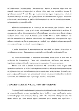 deficiência mental. Teixeira (2003 p.258) comenta que “Decroly, ao considerar o jogo como uma
atividade característica e incontrolável da infância, coloca o de forma essencial ao processo de
aprendizagem escolar” A partir dai o que podemos notar que alguns pesquisadores e estudiosos
levaram à elaboração de teorias que se preocupavam em sempre valorizar os jogos e brincadeiras
como um dos ícones principais do desenvolvimento infantil e que esse está intrinsecamente ligado a
cultura na qual a mesma está inserida.
Outra característica marcante da valorização dos brinquedos e jogos aconteceu a partir da
sua produção em grandes escalas através da sua industrialização e comercialização decorrente da
grande atenção dada as datas comemorativas influenciadas pelo consumismo como dia das crianças,
natal entre outras. Com o estouro da Primeira Guerra Mundial datada de 1914 a 1918 houve uma
crescente admiração social para com o militarismo, com isso passou a serem produzidos jogos
militares, consecutivo ao fim da guerra passou-se a produzir jogos voltados à estima pela prática de
esportes com o fim que se extinguir as marcas da guerra.
A maior demanda da de reconhecimento da importância dos jogos e brincadeiras na
sociedade ocorreu com a chegada de museus destinados aos brinquedos na década de 60, esse
No Brasil essas tendências se instauraram efetivamente na da década de 80 a partir do
surgimento das brinquedotecas. Todos esses acontecimentos confluíram para apregoar a
importância dos jogos e brincadeiras como recursos para o desenvolvimento da criança.
Mesmo assim ainda na primeira metade século XX a comunidade escolar em geral ainda
apresentava dificuldades de correlacionar os jogos e as brincadeiras como ponte no processo ensino
aprendizagem, mas com o aprofundamento das pesquisas, suas comprovações e divulgações, aos
poucos os jogos e brincadeiras vem ganhando cada vez mais espaço na sociedade, não só no âmbito
educacional, mas também nas áreas da psicologia, filosofia e sócio cultural.
3 ASPECTOS CULTURAIS, PSICANALÍTICOS E EDUCACIONAIS
Sobre as brincadeiras e jogos a perspectiva, compreensão e dimensão cultural do mesmo têm
de serem considerados em suas investigações, fatores históricos e suas manifestações em um
determinado grupo social. Brougère; Wajskop (1997, p.98) conceituam o brinquedo como “um
objeto cultural que, como muitos objetos construídos pelos homens, tem significados e
 