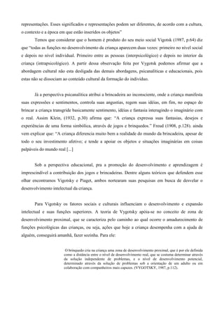 representações. Esses significados e representações podem ser diferentes, de acordo com a cultura,
o contexto e a época em que estão inseridos os objetos”
Temos que considerar que o homem é produto do seu meio social Vigotsk (1987, p.64) diz
que “todas as funções no desenvolvimento da criança aparecem duas vezes: primeiro no nível social
e depois no nível individual. Primeiro entre as pessoas (interpsicológico) e depois no interior da
criança (intrapsicológico). A partir dessa observação feita por Vygotsk podemos afirmar que a
abordagem cultural não esta desligada das demais abordagens, psicanalíticas e educacionais, pois
estas não se dissociam ao conteúdo cultural da formação do indivíduo.
Já a perspectiva psicanalítica atribui a brincadeira ao inconsciente, onde a criança manifesta
suas expressões e sentimentos, controla suas angustias, regem suas idéias, em fim, no espaço do
brincar a criança transgride basicamente sentimento, idéias e fantasia interagindo o imaginário com
o real. Assim Klein, (1932, p.30) afirma que: “A criança expressa suas fantasias, desejos e
experiências de uma forma simbólica, através de jogos e brinquedos.” Freud (1908, p.128). ainda
vem explicar que: “A criança diferencia muito bem a realidade do mundo da brincadeira, apesar de
todo o seu investimento afetivo; e tende a apoiar os objetos e situações imaginárias em coisas
palpáveis do mundo real [...]
Sob a perspectiva educacional, pra a promoção do desenvolvimento e aprendizagem é
imprescindível a contribuição dos jogos e brincadeiras. Dentre alguns teóricos que defendem esse
olhar encontramos Vigotsky e Piaget, ambos nortearam suas pesquisas em busca de desvelar o
desenvolvimento intelectual da criança.
Para Vigotsky os fatores sociais e culturais influenciam o desenvolvimento e expansão
intelectual e suas funções superiores. A teoria de Vygotsky apóia-se no conceito de zona de
desenvolvimento proximal, que se caracteriza pelo caminho ao qual ocorre o amadurecimento de
funções psicológicas das crianças, ou seja, ações que hoje a criança desempenha com a ajuda de
alguém, conseguirá amanhã, fazer sozinha. Para ele:
O brinquedo cria na criança uma zona de desenvolvimento proximal, que é por ele definida
como a distância entre o nível de desenvolvimento real, que se costuma determinar através
da solução independente de problemas, e o nível de desenvolvimento potencial,
determinado através da solução de problemas sob a orientação de um adulto ou em
colaboração com companheiros mais capazes. (VYGOTSKY, 1987, p.112).
 
