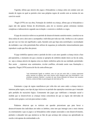 Vigotsky afirma que através dos jogos e brincadeiras a criança entra em contato com um
mundo de regras no qual as permite criar suas próprias regras de acordo com as normas do seu
convívio social.
Piaget (1976) em sua obra, Formação do símbolo na criança, afirma que as brincadeiras e
jogos não são apenas formas de divertimento, para ele os mesmos geram estruturas mentais
complexas e indissociáveis segundo sua evolução: o exercício o símbolo e a regra.
O jogo de exercício refere-se ao período de desenvolvimento sensório-motor, constitui-se na
faixa etária de zero a dois anos e acompanha o indivíduo por toda sua vida. Atribui-se a ele o prazer
que por sua vez traz um significado a ação, fazendo com que haja uma assimilação e acomodação
da realidade a sua volta permitindo-lhes utilizar de esquemas já conhecidos intencionalmente para
reproduzir a ação que lhes deu prazer.
O jogo simbólico aparece entre o período de dois a seis anos quando a criança inicia a faze
pré-operatória, o momento em que a mesma se apropria de símbolos dando início ao faz de conta,
ou seja a criança através de alguma coisa ou objeto simboliza ações da sua realidade, permitindo-
lhes assim , expressar seus sentimentos, revelar conflitos, aliviando assim suas frustrações e
angustias. Piaget (1976) acerca do faz de conta afirma que:
“está intimamente ligada ao símbolo, uma vez que por meio dele, a criança representa
ações, pessoas ou objetos, pois estes trazem como temática para essa brincadeira o seu
cotidiano (contexto familiar e escolar) de uma forma diferente de brincar com assuntos
fictícios, contos de fadas ou personagens de televisão (p.76).
Entretanto o jogo de regras manifesta-se por volta dos seis anos onde a criança inicia o
interesse pelas regras, esse tipo de jogo inicia-se no período das operações concretas que é marcado
pelo prelúdio do raciocínio lógico. Comumente são jogos que viabilizam a interação social e
medida que se desenvolvem as crianças tomas consciência de que as regras são derivadas de
acordos entre grupos e servem para nortear a todos.
Podemos observar que os teóricos em questão preconizam que para haver o
desenvolvimento dos indivíduos em todos os âmbitos, estes tem que interagir com o meio interna
ou externamente e que os jogos e as brincadeiras estão sempre associados e este desenvolvimento,
portanto o educador tem que atentar-se ao fato de que acriança não começa seu aprendizado na
escola e sim apenas da continuidade a ele.
 
