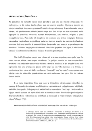 3 FUNDAMENTAÇÃO TEÓRICA
Ao pensarmos na realidade escolar atual, percebe-se que uma das maiores dificuldades dos
professores, é a de ensinar àqueles alunos que não querem aprender. Observa-se também um
número elevado de alunos com grandes dificuldades de aprendizagem e desentusiasmados para os
estudos, tais problemáticas também podem surgir pelo fato de que as aulas tornam-se meras
repetições de exercícios educativos, ficando desinteressante, sem atrativos, insípidas e como
conseqüência vazia. Para mudar tal situação se faz necessário uma prática pedagógica dinâmica,
provocadora e estimulante no sentido de incitar os alunos a aprender de maneira significativa e
prazerosa. Daí surge também à responsabilidade do educador para alcançar a aprendizagem dos
educandos, fazendo a integração dos conteúdos curriculares propostos com jogos, e brincadeiras,
tornando-os instrumento facilitador no processo de ensino-aprendizagem
Não é difícil imaginar como é uma criança; ela se arrasta, engatinha, corre, pula, joga, faz
coisas que nós adultos, nem sempre entendemos. De qualquer maneira sua marca característica
peculiar é a sua intensidade da atividade motora e a fantasia, então não dá pra imaginar o que pode
representar para uma criança que passou certo tempo de sua vida dedicando-se a brincar, se
movimentar e fazer outras atividades similares ser “amarrada” para “aprender”, mesmo porque essa
inércia a que são submetidas quando entram na escola nada mais é do que a falta de visão do
sistema escolar.
E de suma importância frisar que jogos e brincadeiras são atividades primordiais no
processo de formação das crianças, possibilitando-as a apropriar-se de conhecimentos e habilidades
no âmbito da cognição, da linguagem da sociabilidade e seus valores. Para Piaget “As brincadeiras
e jogos infantis exercem um papel muito além da simples diversão, possibilitam aprendizagem de
diversas habilidades e são meios que contribuem e enriquecem o desenvolvimento intelectual da
criança” (Piaget, 1976).
Outro autor que vem confirmar esses fatos é Almeida (2004) em sua fala afirma que:
A educação lúdica, além de contribuir e influenciar na formação da criança e do
adolescente, possibilitando um crescimento sadio, um enriquecimento permanente, integra-
se ao mais alto espírito de uma prática democrática enquanto investe em uma produção
séria do conhecimento.Sua prática exige a participação franca, criativa, livre, critica,
promovendo a interação social e tendo em vista o forte compromisso de transformação e
modificação do meio.(ALMEIDA, 2004, p. 57)
 