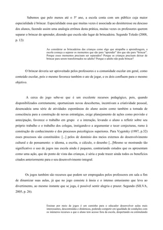 Sabemos que pelo menos até o 5º ano, a escola conta com um público cuja maior
especialidade é brincar. Especialidade essa que muitas vezes é associada ao desinteresse ou descaso
dos alunos, fazendo assim uma analogia errônea desta prática, muitas vezes os professores querem
separar o brincar do aprender, dizendo que escola não lugar de brincadeira. Segundo Toledo (2008,
p. 12):
Ao considerar as brincadeiras das crianças como algo que atrapalha a aprendizagem, a
escola começa a separar os momentos que são para “aprender” dos que são para “brincar”.
Porque esses momentos precisam ser separados? Porque as crianças precisam deixar de
brincar para serem transformados no adulto? Porque o adulto não pode brincar?
O brincar deveria ser aproveitado pelos professores e a comunidade escolar em geral, como
conteúdo escolar, pois o mesmo favorece também o ato de jogar, e os dois confluem para o mesmo
objetivo.
A cerca do jogo sebe-se que é um excelente recursos pedagógico, pois, quando
disponibilizados corretamente, oportunizam novas descobertas, incentivam a criatividade pessoal,
desencadeia uma série de atividades espontâneas do aluno assim como também a tomada de
consciência para a construção de novas estratégias, exige planejamento de ações como previsão e
antecipação, favorece o trabalho em grupo e a interação, levando o aluno a refletir sobre seu
próprio trabalho e o trabalho dos colegas, instigando-o a argumentar e tecer conjecturas, rumo à
construção do conhecimento e dos processos psicológicos superiores. Para Vygotsky (1987, p.32)
esses processos são constituídos: [...] pelos de domínio dos meios externos do desenvolvimento
cultural e do pensamento: o idioma, a escrita, o cálculo, o desenho [...]Mesmo se mostrando tão
significativo o uso de jogos nas escola ainda é pequeno, contrariando estudos que os apresentam
como uma ação, que do ponto de vista das crianças, é séria e pode trazer ainda todos os benefícios
citados anteriormente para o seu desenvolvimento integral.
Os jogos também são recursos que podem ser empregados pelos professores em sala a fim
de dinamizar suas aulas, já que no jogo consiste à ânsia e o intenso entusiasmo que leva ao
divertimento, ao mesmo instante que se joga, é possível sentir alegria e prazer. Segundo (SILVA,
2005, p. 26).
Ensinar por meio de jogos é um caminho para o educador desenvolver aulas mais
interessantes, descontraídas e dinâmicas, podendo competir em igualdade de condições com
os inúmeros recursos a que o aluno tem acesso fora da escola, despertando ou estimulando
 