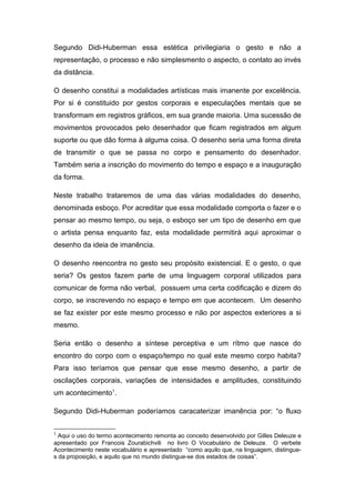 Segundo Didi-Huberman essa estética privilegiaria o gesto e não a 
representação, o processo e não simplesmento o aspecto, o contato ao invés 
da distância. 
O desenho constitui a modalidades artísticas mais imanente por excelência. 
Por si é constituido por gestos corporais e especulações mentais que se 
transformam em registros gráficos, em sua grande maioria. Uma sucessão de 
movimentos provocados pelo desenhador que ficam registrados em algum 
suporte ou que dão forma à alguma coisa. O desenho seria uma forma direta 
de transmitir o que se passa no corpo e pensamento do desenhador. 
Também seria a inscrição do movimento do tempo e espaço e a inauguração 
da forma. 
Neste trabalho trataremos de uma das várias modalidades do desenho, 
denominada esboço. Por acreditar que essa modalidade comporta o fazer e o 
pensar ao mesmo tempo, ou seja, o esboço ser um tipo de desenho em que 
o artista pensa enquanto faz, esta modalidade permitirá aqui aproximar o 
desenho da ideia de imanência. 
O desenho reencontra no gesto seu propósito existencial. E o gesto, o que 
seria? Os gestos fazem parte de uma linguagem corporal utilizados para 
comunicar de forma não verbal, possuem uma certa codificação e dizem do 
corpo, se inscrevendo no espaço e tempo em que acontecem. Um desenho 
se faz exister por este mesmo processo e não por aspectos exteriores a si 
mesmo. 
Seria então o desenho a síntese perceptiva e um rítmo que nasce do 
encontro do corpo com o espaço/tempo no qual este mesmo corpo habita? 
Para isso teríamos que pensar que esse mesmo desenho, a partir de 
oscilações corporais, variações de intensidades e amplitudes, constituindo 
um acontecimento1. 
Segundo Didi-Huberman poderíamos caracaterizar imanência por: “o fluxo 
1 Aqui o uso do termo acontecimento remonta ao conceito desenvolvido por Gilles Deleuze e 
apresentado por Francois Zourabichvili no livro O Vocabulário de Deleuze. O verbete 
Acontecimento neste vocabulário e apresentado “como aquilo que, na linguagem, distingue-s 
da proposição, e aquilo que no mundo distingue-se dos estados de coisas”. 
 