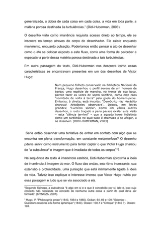 generalizado, a dobra de cada coisa em cada coisa, a vida em toda parte, a 
matéria porosa destinada às turbulências.” (Didi-Huberman, 2003) 
O desenho visto como imanência requisita acesso direto ao tempo, ele se 
inscreve no tempo atraves do corpo do desenhador. Ele existe enquanto 
movimento, enquanto pulsação. Poderíamos então pensar o ato de desenhar 
como o ato se colocar exposto a este fluxo, como uma forma de perceber e 
especular a partir dessa matéria porosa destinada a tais turbulências. 
Em outra passagem do texto, Didi-Huberman nos descreve como essas 
caracteristicas se encontravam presentes em um dos desenhos de Victor 
Hugo: 
Num pequeno folheto conservado na Biblioteca Nacional da 
França, Hugo desenhou o perfil severo de um homem de 
barba; uma espécie de mancha, na frente de sua boca, 
parece fazer as vezes de sopro sombrio, como este caos 
"vomitado de volta à terra" pela goela do homem-peixe. 
Embaixo, à direita, está inscrito: "Demócrito ria/ Heráclito 
chorava/ Aristóteles observava". Depois, em letras 
grandes: "Lucrécio sonha". Como em vários outros 
desenhos, o rosto traçado a pena parace exalar esta visão 
– esta "ciência terrível" – que a aguada torna indistinta 
como um turbilhão no qual tudo é chamado a se afogar, a 
se dissolver. (DIDI-HUMERMAN, 2003) 
Seria então desenhar uma tentativa de entrar em contato com algo que se 
encontra em plena transformação, em constante metamorfose? O desenho 
pderia servir como instrumento para tentar captar o que Victor Hugo chamou 
de “a substância2 e imagem que é irradiada de todos os corpos”3? 
Na sequência do texto A imanência estética, Didi-Huberman aproxima a ideia 
de imanência à imagem do mar. O fluxo das ondas, seu rítmo incessante, sua 
extensão e profundidade, uma pulsação que está intimamente ligada à ideia 
de vida. Talvez isso explique o interesse imenso que Victor Hugo nutria por 
essa paisagem e tudo que se via associado a ela. 
2Segundo Spinoza, a substância “é algo em si e e que é concebido por sí, isto é, isso cujo 
conceito não necessita do conceito de nenhuma outra coisa a partir do qual deva ser 
formado” (SPINOZA, 2007). 
3 Hugo, V. "Philosophie prose" (1840, 1854 e 1860). Océan: 64, 69 e 109; "Science – 
Questions relatives à la forme sphérique" (1843). Océan: 130-1 e "Critique" (1840 ?). Océan: 
148. 
 