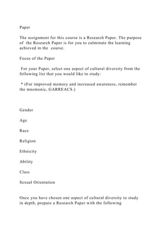 Paper
The assignment for this course is a Research Paper. The purpose
of the Research Paper is for you to culminate the learning
achieved in the course.
Focus of the Paper
For your Paper, select one aspect of cultural diversity from the
following list that you would like to study:
* (For improved memory and increased awareness, remember
the mnemonic, GARREACS.)
Gender
Age
Race
Religion
Ethnicity
Ability
Class
Sexual Orientation
Once you have chosen one aspect of cultural diversity to study
in depth, prepare a Research Paper with the following
 