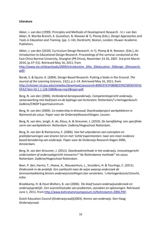 Literature


Akker, J. van den (1999). Principles and Methods of Development Research . In J. van den
Akker, R. Maribe Branch, K. Gustafson, N. Nieveen & Tj. Plomp (Eds.). Design Approaches and
Tools in Education and Training. (pp. 1–14). Dordrecht, Boston, London: Kluwer Academic
Publishers.

Akker, J. van den (2010). Curriculum Design Research. In Tj. Plomp & N. Nieveen. (Eds.), An
Introduction to Educational Design Research. Proceedings of the seminar conducted at the
East China Normal University, Shanghai (PR China), November 23-26, 2007. 3rd print March
2010, (p.37–51). Retrieved May 16, 2011, from
http://www.slo.nl/downloads/2009/Introduction_20to_20education_20design_20research.
pdf/.

Barab, S. & Squire, K. (2004). Design-Based Research: Putting a Stake in the Ground. The
Journal of the Learning Sciences, 13(1), p.1–14. Retrieved May 16, 2011, from
http://citeseer.ist.psu.edu/viewdoc/download;jsessionid=890C9747F0808C070CEBF85F6F41
DFA2?doi=10.1.1.128.5080&rep=rep1&type=pdf.

Berg, N. van den (2006). Verbindend beroepsonderwijs. Competentiegericht onderwijs,
samenwerking met bedrijven en de bijdrage van lectoraten. Rotterdam/’s-Hertogenbosch:
Zadkine/CINOP Expertisecentrum.

Berg, N. van den (2009). Co-makership in drievoud; Doorbraakproject werkplekleren in
Rijnmond als casus. Paper voor de OnderwijsResearchDagen, Leuven.

Berg, N. van den, Jongh, A. de, Klous, A. & Streumer, J. (2010). De leerafdeling: een specifieke
vorm van werkplekleren. Rotterdam: Zadkine/Hogeschool Rotterdam.

Berg, N. van den & Riemersma, F. (2006). Van het uitproberen van concepten en
praktijkervaringen van leraren tot en met ‘echte’experimenten: naar een meer evidence
based benadering van onderwijs. Paper voor de Onderwijs Research Dagen 2006,
Amsterdam.

Berg, N. van den Streumer, J. (2011). Doorbraakmethode in het onderwijs, innovatiegericht
onderzoeken of onderzoekgericht innoveren? “de Rotterdamse methode” als casus.
Rotterdam: Zadkine/Hogeschool Rotterdam.

Boer, P. den, Harms, T., Hoeve, A., Nieuwenhuis, L., Smulders, H. & Teurlings, C. (2011).
Onderzoek-in-de-praktijk. Een zoektocht naar de wijze waarop onderzoek de
kennisontwikkeling binnen onderwijsinstellingen kan versterken. ’s-Hertogenbosch/Utrecht,
ecbo.

Broekkamp, H. & Hout-Wolters, B. van (2006). 'De kloof tussen onderwijsonderzoek en
onderwijspraktijk', Een overzichtsstudie van problemen, oorzaken en oplossingen. Retrieved
June 1, 2011, from http://www.kohnstammsymposium.nl/Kohnstamm-2006.PDF.

Dutch Education Counsil (Onderwijsraad)(2003). Kennis van onderwijs. Den Haag:
Onderwijsraad.


                                              10
 