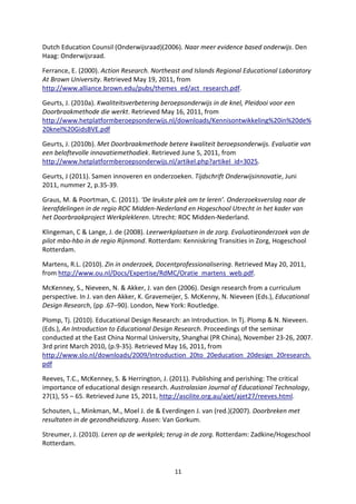 Dutch Education Counsil (Onderwijsraad)(2006). Naar meer evidence based onderwijs. Den
Haag: Onderwijsraad.

Ferrance, E. (2000). Action Research. Northeast and Islands Regional Educational Laboratory
At Brown University. Retrieved May 19, 2011, from
http://www.alliance.brown.edu/pubs/themes_ed/act_research.pdf.

Geurts, J. (2010a). Kwaliteitsverbetering beroepsonderwijs in de knel, Pleidooi voor een
Doorbraakmethode die werkt. Retrieved May 16, 2011, from
http://www.hetplatformberoepsonderwijs.nl/downloads/Kennisontwikkeling%20in%20de%
20knel%20GidsBVE.pdf

Geurts, J. (2010b). Met Doorbraakmethode betere kwaliteit beroepsonderwijs. Evaluatie van
een beloftevolle innovatiemethodiek. Retrieved June 5, 2011, from
http://www.hetplatformberoepsonderwijs.nl/artikel.php?artikel_id=3025.

Geurts, J (2011). Samen innoveren en onderzoeken. Tijdschrift Onderwijsinnovatie, Juni
2011, nummer 2, p.35-39.

Graus, M. & Poortman, C. (2011). ‘De leukste plek om te leren’. Onderzoeksverslag naar de
leerafdelingen in de regio ROC Midden-Nederland en Hogeschool Utrecht in het kader van
het Doorbraakproject Werkplekleren. Utrecht: ROC Midden-Nederland.

Klingeman, C & Lange, J. de (2008). Leerwerkplaatsen in de zorg. Evaluatieonderzoek van de
pilot mbo-hbo in de regio Rijnmond. Rotterdam: Kenniskring Transities in Zorg, Hogeschool
Rotterdam.

Martens, R.L. (2010). Zin in onderzoek, Docentprofessionalisering. Retrieved May 20, 2011,
from http://www.ou.nl/Docs/Expertise/RdMC/Oratie_martens_web.pdf.

McKenney, S., Nieveen, N. & Akker, J. van den (2006). Design research from a curriculum
perspective. In J. van den Akker, K. Gravemeijer, S. McKenny, N. Nieveen (Eds.), Educational
Design Research, (pp .67–90). London, New York: Routledge.

Plomp, Tj. (2010). Educational Design Research: an Introduction. In Tj. Plomp & N. Nieveen.
(Eds.), An Introduction to Educational Design Research. Proceedings of the seminar
conducted at the East China Normal University, Shanghai (PR China), November 23-26, 2007.
3rd print March 2010, (p.9-35). Retrieved May 16, 2011, from
http://www.slo.nl/downloads/2009/Introduction_20to_20education_20design_20research.
pdf

Reeves, T.C., McKenney, S. & Herrington, J. (2011). Publishing and perishing: The critical
importance of educational design research. Australasian Journal of Educational Technology,
27(1), 55 – 65. Retrieved June 15, 2011, http://ascilite.org.au/ajet/ajet27/reeves.html.

Schouten, L., Minkman, M., Moel J. de & Everdingen J. van (red.)(2007). Doorbreken met
resultaten in de gezondheidszorg. Assen: Van Gorkum.

Streumer, J. (2010). Leren op de werkplek; terug in de zorg. Rotterdam: Zadkine/Hogeschool
Rotterdam.


                                             11
 