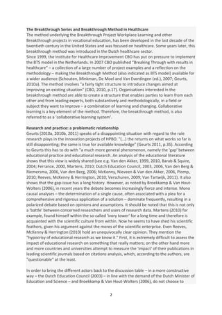 The Breakthrough Series and Breakthrough Method in Healthcare
The method underlying the Breakthrough Project Workplace Learning and other
Breakthrough projects in vocational education, has been developed in the last decade of the
twentieth century in the United States and was focused on healthcare. Some years later, this
breakthrough method was introduced in the Dutch healthcare sector.
Since 1999, the Institute for Healthcare Improvement CBO has put on pressure to implement
the BTS model in the Netherlands. In 2007 CBO published “Breaking Through with results in
healthcare” – a collection of a large number of project examples and a reflection on the
methodology – making the Breakthrough Method (also indicated as BTS model) available for
a wider audience (Schouten, Minkman, De Moel and Van Everdingen (ed.), 2007; Geurts,
2010a). The method involves "a fairly tight structure to introduce changes aimed at
improving an existing situation" (CBO, 2010, p.17). Organisations interested in the
breakthrough method are able to create a structure that enables parties to learn from each
other and from leading experts, both substantively and methodologically, in a field or
subject they want to improve – a combination of learning and changing. Collaborative
learning is a key element of the method. Therefore, the breakthrough method, is also
referred to as a ‘collaborative learning system’.

Research and practice: a problematic relationship
Geurts (2010a, 2010b, 2011) speaks of a disappointing situation with regard to the role
research plays in the innovation projects of HPBO. "(...) the returns on what works so far is
still disappointing; the same is true for available knowledge” (Geurts 2011, p.35). According
to Geurts this has to do with "a much more general phenomenon, namely the 'gap' between
educational practice and educational research. An analysis of the educational literature
shows that this view is widely shared (see e.g. Van den Akker, 1999, 2010, Barab & Squire,
2004; Ferrance, 2000, Martens, 2010; Dutch Education Council, 2003, 2006, Van den Berg &
Riemersma, 2006, Van den Berg, 2006; McKenny, Nieveen & Van den Akker, 2006, Plomp,
2010; Reeves, McKenny & Herrington, 2010; Verschuren, 2009; Van Tartwijk, 2011). It also
shows that the gap-issue has a long history. However, as noted by Broekkamp & Van Hout-
Wolters (2006), in recent years the debate becomes increasingly fierce and intense. Mono
causal analyses – the determination of a single cause, often associated with a plea for a
comprehensive and rigorous application of a solution – dominate frequently, resulting in a
polarized debate based on opinions and assumptions. It should be noted that this is not only
a 'battle' between concerned researchers and users of research data. Martens (2010) for
example, found himself within the so-called 'ivory tower' for a long time and therefore is
acquainted with the scientific culture from within. Now he seems to have shed his scientific
feathers, given his argument against the mores of the scientific enterprise. Even Reeves,
McKenny & Herrington (2010) hold an unequivocally clear opinion. They mention the
"hypocrisy of educational research as we know it." First, it is extremely difficult to assess the
impact of educational research on something that really matters; on the other hand more
and more countries and universities attempt to measure the 'impact' of their publications in
leading scientific journals based on citations analysis, which, according to the authors, are
"questionable" at the least.

In order to bring the different actors back to the discussion table – in a more constructive
way – the Dutch Education Council (2003) – in line with the demand of the Dutch Minister of
Education and Science – and Broekkamp & Van Hout-Wolters (2006), do not choose to

                                                2
 