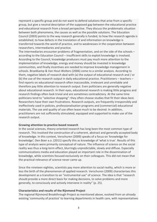 represent a specific group and do not want to defend solutions that arise from a specific
group, but give a neutral description of the supposed gap between the educational practice
and educational research from a broad perspective. They discuss the problematic situation
between both phenomena, the causes as well as the possible solutions. The Education
Council (2003) points to the way research generally is funded, to how the research agenda is
established, to how defects in the translation of and information on knowledge is
transferred towards the world of practice, and to weaknesses in the cooperation between
researchers, intermediaries and practice.
The intermediaries encounter problems of fragmentation, and on the side of the schools –
according to the Education Council – insufficient skills to exploit knowledge is involved.
According to the Council, knowledge producers must pay much more attention to the
implementation of knowledge, energy and money should be invested in knowledge
communities, and finally incentives are needed to improve knowledge management in
schools. Broekkamp & Van Hout-Wolters (2006) come to a similar analysis. According to
them, negative labels of research deal with (a) the output of educational research and / or
(b) the use of the research output in daily educational practice. Practitioners – teachers –
find reports on educational research often inaccessible, irrelevant and unreliable and
therefore pay little attention to research output. Even politicians are generally negative
about educational research. In their eyes, educational research is making little progress and
research findings often look trivial and are sometimes contradictory. At the same time
politicians tend to "selective shopping": they often choose studies that fit their ideas best.
Researchers have their own frustrations. Research outputs, are frequently irresponsibly and
ineffectively used in policies, professionalisation programs and (commercial) educational
materials. The use and quality of use often leave much to be desired. In addition,
practitioners are not sufficiently stimulated, equipped and supported to make use of the
research output.

Growing attention to practice based research
In the social sciences, theory-oriented research has long been the most common type of
research. This involved the construction of a coherent, abstract and generally accepted body
of knowledge. In this context, Verschuren (2009) speaks of a focus on 'knowledge for
knowledge'; Den Boer a.o. (2011) specify this as knowledge of 'what is true'. Results of this
type of analysis were primarily conceptual of nature. The influence of science on the social
reality was thus a long-term effect, blurringly unpredictable, slowly and diffuse. Especially
communications media and education played an important role in the dissemination of
knowledge, while scientists focused exclusively on their colleagues. This did not mean that
the practical relevance of science never came up.

Since the nineteen eighties, scientists pay more attention to social reality, which is more or
less the birth of the phenomenon of applied research. Verschuren (2009) characterises this
development as a transition to an "instrumental use" of science. The idea is that "research
should provide a more direct basis for making decisions, to solve problems and more
generally, to consciously and actively intervene in reality” (p. 25).

Characteristics and results of the Rijnmond Project
The regional Rijnmond Breakthrough Project as mentioned above, evolved from an already
existing 'community of practice’ to learning departments in health care, with representatives

                                               3
 