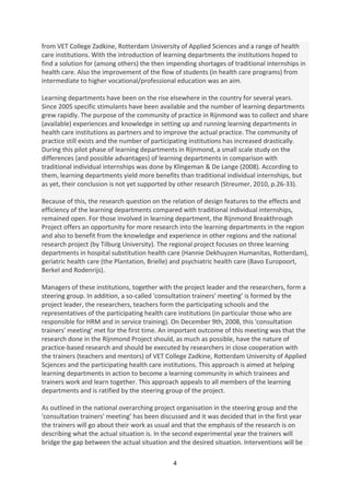 from VET College Zadkine, Rotterdam University of Applied Sciences and a range of health
care institutions. With the introduction of learning departments the institutions hoped to
find a solution for (among others) the then impending shortages of traditional internships in
health care. Also the improvement of the flow of students (in health care programs) from
intermediate to higher vocational/professional education was an aim.

Learning departments have been on the rise elsewhere in the country for several years.
Since 2005 specific stimulants have been available and the number of learning departments
grew rapidly. The purpose of the community of practice in Rijnmond was to collect and share
(available) experiences and knowledge in setting up and running learning departments in
health care institutions as partners and to improve the actual practice. The community of
practice still exists and the number of participating institutions has increased drastically.
During this pilot phase of learning departments in Rijnmond, a small scale study on the
differences (and possible advantages) of learning departments in comparison with
traditional individual internships was done by Klingeman & De Lange (2008). According to
them, learning departments yield more benefits than traditional individual internships, but
as yet, their conclusion is not yet supported by other research (Streumer, 2010, p.26-33).

Because of this, the research question on the relation of design features to the effects and
efficiency of the learning departments compared with traditional individual internships,
remained open. For those involved in learning department, the Rijnmond Breakthrough
Project offers an opportunity for more research into the learning departments in the region
and also to benefit from the knowledge and experience in other regions and the national
research project (by Tilburg University). The regional project focuses on three learning
departments in hospital substitution health care (Hannie Dekhuyzen Humanitas, Rotterdam),
geriatric health care (the Plantation, Brielle) and psychiatric health care (Bavo Europoort,
Berkel and Rodenrijs).

Managers of these institutions, together with the project leader and the researchers, form a
steering group. In addition, a so-called 'consultation trainers' meeting’ is formed by the
project leader, the researchers, teachers form the participating schools and the
representatives of the participating health care institutions (in particular those who are
responsible for HRM and in service training). On December 9th, 2008, this 'consultation
trainers' meeting’ met for the first time. An important outcome of this meeting was that the
research done in the Rijnmond Project should, as much as possible, have the nature of
practice-based research and should be executed by researchers in close cooperation with
the trainers (teachers and mentors) of VET College Zadkine, Rotterdam University of Applied
Scjences and the participating health care institutions. This approach is aimed at helping
learning departments in action to become a learning community in which trainees and
trainers work and learn together. This approach appeals to all members of the learning
departments and is ratified by the steering group of the project.

As outlined in the national overarching project organisation in the steering group and the
'consultation trainers' meeting’ has been discussed and it was decided that in the first year
the trainers will go about their work as usual and that the emphasis of the research is on
describing what the actual situation is. In the second experimental year the trainers will
bridge the gap between the actual situation and the desired situation. Interventions will be

                                              4
 