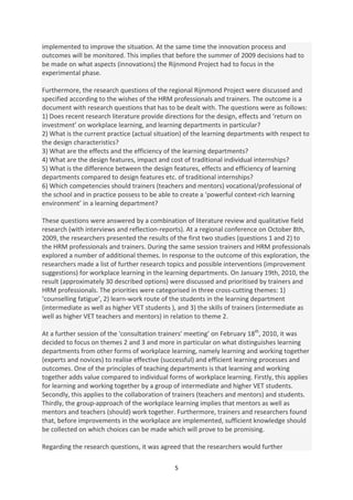 implemented to improve the situation. At the same time the innovation process and
outcomes will be monitored. This implies that before the summer of 2009 decisions had to
be made on what aspects (innovations) the Rijnmond Project had to focus in the
experimental phase.

Furthermore, the research questions of the regional Rijnmond Project were discussed and
specified according to the wishes of the HRM professionals and trainers. The outcome is a
document with research questions that has to be dealt with. The questions were as follows:
1) Does recent research literature provide directions for the design, effects and ‘return on
investment’ on workplace learning, and learning departments in particular?
2) What is the current practice (actual situation) of the learning departments with respect to
the design characteristics?
3) What are the effects and the efficiency of the learning departments?
4) What are the design features, impact and cost of traditional individual internships?
5) What is the difference between the design features, effects and efficiency of learning
departments compared to design features etc. of traditional internships?
6) Which competencies should trainers (teachers and mentors) vocational/professional of
the school and in practice possess to be able to create a ‘powerful context-rich learning
environment’ in a learning department?

These questions were answered by a combination of literature review and qualitative field
research (with interviews and reflection-reports). At a regional conference on October 8th,
2009, the researchers presented the results of the first two studies (questions 1 and 2) to
the HRM professionals and trainers. During the same session trainers and HRM professionals
explored a number of additional themes. In response to the outcome of this exploration, the
researchers made a list of further research topics and possible interventions (improvement
suggestions) for workplace learning in the learning departments. On January 19th, 2010, the
result (approximately 30 described options) were discussed and prioritised by trainers and
HRM professionals. The priorities were categorised in three cross-cutting themes: 1)
‘counselling fatigue’, 2) learn-work route of the students in the learning department
(intermediate as well as higher VET students ), and 3) the skills of trainers (intermediate as
well as higher VET teachers and mentors) in relation to theme 2.

At a further session of the 'consultation trainers' meeting’ on February 18th, 2010, it was
decided to focus on themes 2 and 3 and more in particular on what distinguishes learning
departments from other forms of workplace learning, namely learning and working together
(experts and novices) to realise effective (successful) and efficient learning processes and
outcomes. One of the principles of teaching departments is that learning and working
together adds value compared to individual forms of workplace learning. Firstly, this applies
for learning and working together by a group of intermediate and higher VET students.
Secondly, this applies to the collaboration of trainers (teachers and mentors) and students.
Thirdly, the group-approach of the workplace learning implies that mentors as well as
mentors and teachers (should) work together. Furthermore, trainers and researchers found
that, before improvements in the workplace are implemented, sufficient knowledge should
be collected on which choices can be made which will prove to be promising.

Regarding the research questions, it was agreed that the researchers would further

                                              5
 