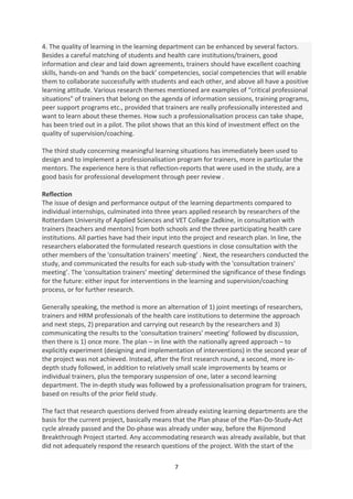 4. The quality of learning in the learning department can be enhanced by several factors.
Besides a careful matching of students and health care institutions/trainers, good
information and clear and laid down agreements, trainers should have excellent coaching
skills, hands-on and ‘hands on the back’ competencies, social competencies that will enable
them to collaborate successfully with students and each other, and above all have a positive
learning attitude. Various research themes mentioned are examples of “critical professional
situations" of trainers that belong on the agenda of information sessions, training programs,
peer support programs etc., provided that trainers are really professionally interested and
want to learn about these themes. How such a professionalisation process can take shape,
has been tried out in a pilot. The pilot shows that an this kind of investment effect on the
quality of supervision/coaching.

The third study concerning meaningful learning situations has immediately been used to
design and to implement a professionalisation program for trainers, more in particular the
mentors. The experience here is that reflection-reports that were used in the study, are a
good basis for professional development through peer review .

Reflection
The issue of design and performance output of the learning departments compared to
individual internships, culminated into three years applied research by researchers of the
Rotterdam University of Applied Sciences and VET College Zadkine, in consultation with
trainers (teachers and mentors) from both schools and the three participating health care
institutions. All parties have had their input into the project and research plan. In line, the
researchers elaborated the formulated research questions in close consultation with the
other members of the 'consultation trainers' meeting’ . Next, the researchers conducted the
study, and communicated the results for each sub-study with the 'consultation trainers'
meeting’. The 'consultation trainers' meeting’ determined the significance of these findings
for the future: either input for interventions in the learning and supervision/coaching
process, or for further research.

Generally speaking, the method is more an alternation of 1) joint meetings of researchers,
trainers and HRM professionals of the health care institutions to determine the approach
and next steps, 2) preparation and carrying out research by the researchers and 3)
communicating the results to the 'consultation trainers' meeting’ followed by discussion,
then there is 1) once more. The plan – in line with the nationally agreed approach – to
explicitly experiment (designing and implementation of interventions) in the second year of
the project was not achieved. Instead, after the first research round, a second, more in-
depth study followed, in addition to relatively small scale improvements by teams or
individual trainers, plus the temporary suspension of one, later a second learning
department. The in-depth study was followed by a professionalisation program for trainers,
based on results of the prior field study.

The fact that research questions derived from already existing learning departments are the
basis for the current project, basically means that the Plan phase of the Plan-Do-Study-Act
cycle already passed and the Do-phase was already under way, before the Rijnmond
Breakthrough Project started. Any accommodating research was already available, but that
did not adequately respond the research questions of the project. With the start of the

                                               7
 