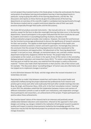 current project they invested mainly in the Study-phase: to describe and evaluate the theory
and practice of workplace learning and workplace learning in learning departments in
particular, trying to grasp the effects of the learning departments, and the like. The
discussions and reports on these themes do give the professionals of the learning
departments an overview of the scientific insights in workplace learning (particularly through
the literature studies) and an a explicit and (more) objective view of their own work
practices (especially through field studies and the discussions).

The study did not produce concrete instruments – like manuals and so on – to improve the
practice, except for the form to describe meaningful learning that does occur in the learning
departments. Several participants in the project indicated that this form could also be used
by students and trainers in counselling/coaching situations; the pilot on the
professionalisation program provides clear evidence. However, the study first and foremost
has the function to encourage professionals to discuss the significance of research outcomes
for their own practice. This applies to both board and management of the health care
institutions involved as teachers, trainers and work supervisors. Increasingly they come to
the conclusion that the concept of learning departments should be reassessed to the
changed circumstances and opportunities. Full adjustment of the ‘learning department
concept’ is not (yet) an issue, although, as mentioned above, one, and later another learning
department temporarily stopped to rethink the format. The project helps them to
contemplate on the restart, as is shown in the words of one of the trainers in the concluding
dialogue between educators and researchers (June 2011): "To restart a learning department
that was punt on hold for two years, any material from the project is useful as discussion
material.” Trainers also make small improvements in their practice. One of the trainers said,
for example: "The discussion about ‘counselling fatigue’ of trainers was very informative and
has helped me to implement changes in practice.”

A strict distinction between the Study- and Act-stage where the revised innovation is re-
tested does not exist.

Regarding the co-maker ship between researchers and trainers the project leader and
researchers halfway during the project observed that professionals from research and
practice got to know each other and could easily find each other outside meetings (Van den
Berg, De Jongh, and Streumer Klous, 2010, p.9). In the final 'consultation trainers' meeting’
in June 2011 the attendees noted that the cooperation between trainers and mentors of
different institutions (schools as well as health care institutions), and cooperation amongst
these participants and researchers, are achievements of the project. Project participants are
positive about these achievements.

The 'practice based' nature of the research led to an intensive and positively valued
collaboration between educators and researchers. Inherent to this approach is that some
dangers are lurking: e.g. dangers related to the realisation of both good research (academic
quality) and impact in practice (improvements fuelled by the knowledge gained). The
impression may be that the Rijnmond project has produced more knowledge revenues than
change of practice.




                                              8
 