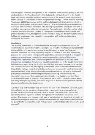 Are the reports accessible enough? And at the same time: Is the scientific quality of the field
studies at stake? The "shortcomings" in the study can be attributed mainly to the (too?)
large and possibly one-sided emphasis on the content of the research study, the research
theme (instead of a sound and scientific accepted methodology) . Several authors, including
Verschuren (2009) have warned for this problem, but apparently this is an inherent risk of
various forms of applied, practice-based research. The actual phase of the project explains
why there is so much focus on content. The learning department is a relatively new form of
workplace learning, thus still under construction. This explains why It is often unclear what
scientific paradigm suits best. Thinking of concepts such as evidence-based practice and
practice-based evidence, the approach used in literature study and descriptive/comparative
fieldwork is an adequate mix, especially in combination with oral presentations and
subsequent discussions.

Conclusions
The teaching department as a form of workplace learning is still under construction, for
which inside and outside the region no examples are available. This has clear implications for
the possibilities of research. For example, it is still too early to apply 'hard' research
methods. Therefore, the study is primarily targeted to content. In itself, this is not wrong,
provided the requirements for high quality applied research are not violated. At this point it
appears the shoe in some cases pinches. Are the researchers to blame? Given their
backgrounds – professors with a specific assignment and experience in this field – the
answer must be negative. A much more plausible explanation lies in the 'double' innovation
built in in the project: firstly, the Breakthrough Method, which was unknown to all involved
and secondly, of course, the learning department itself. This has resulted in the Rijnmond
Project to be mainly a research-oriented innovation, and consequently hardly an innovation-
oriented research study. Research in the Rijnmond Project almost became an end in itself,
partly because the need for knowledge from practice was big. Simultaneously, the
researchers experienced that practice can sometimes be very stubborn, and that things
sometimes not happen as expected. Thus, concrete solutions for practical problems were
not always energetically tackled, which also may have to do with the inexperience with the
phenomena of the learning department.

‘Co-maker ship' and 'practice-based' are indeed the core of the Rotterdam Approach, but in
their reflection on the sometimes disappointing response of trainers, researchers are
puzzled, because the research approach was an explicit choice of trainers, instruction
sessions have been organised and also during the study weeks there has always been
contact. That should have enabled a high level of participation. Are there basic principles of
the Rotterdam Approach at stake? It seems that frequent and intensive mutual contacts are
no guarantee for successful research. Perhaps luck is another indispensible criterion for good
research?




                                               9
 