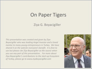 On Paper Tigers
Ziya G. Boyacigiller
This presentation was created and given by Ziya
Boyacigiller who was leading Angel Investor and a loved
mentor to many young entrepreneurs in Turkey. We have
shared it on the web for everyone’s benefit. It is free to
use but please cite Ziya Boyacigiller as the source when
you use any part of this presentation. For more about
Ziya Boyacigiller’s contributions to the start-up Ecosystem
of Turkey, please go to www.ziyaboyacigiller.com
 