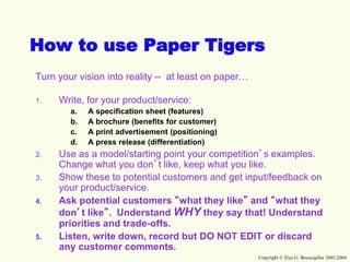 Copyright © Ziya G. Boyacigiller 2003,2004
How to use Paper Tigers
Turn your vision into reality -- at least on paper…
1. Write, for your product/service:
a. A specification sheet (features)
b. A brochure (benefits for customer)
c. A print advertisement (positioning)
d. A press release (differentiation)
2. Use as a model/starting point your competition’s examples.
Change what you don’t like, keep what you like.
3. Show these to potential customers and get input/feedback on
your product/service.
4. Ask potential customers “what they like” and “what they
don’t like”. Understand WHY they say that! Understand
priorities and trade-offs.
5. Listen, write down, record but DO NOT EDIT or discard
any customer comments.
 
