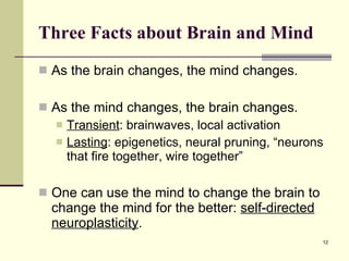 Three Facts about Brain and Mind As the brain changes, the mind changes. As the mind changes, the brain changes. Transient : brainwaves, local activation Lasting : epigenetics, neural pruning, “neurons that fire together, wire together” One can use the mind to change the brain to change the mind for the better:  self-directed neuroplasticity .  