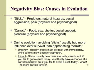 Negativity Bias: Causes in Evolution “ Sticks” - Predators, natural hazards, social aggression, pain (physical and psychological) “ Carrots” - Food, sex, shelter, social support, pleasure (physical and psychological) During evolution, avoiding “sticks” usually had more influence over survival than approaching “carrots.” Urgency  - Usually, sticks must be dealt with immediately, while carrots allow a longer approach. Impact  - Sticks usually determine mortality, carrots not; if you fail to get a carrot today, you’ll likely have a chance at a carrot tomorrow; but if you fail to avoid a stick today - whap! - no more carrots forever. 