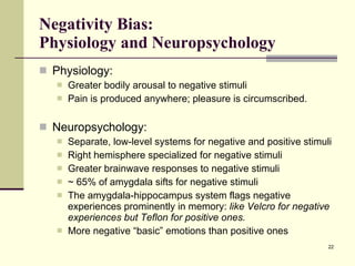 Negativity Bias:  Physiology and Neuropsychology Physiology: Greater bodily arousal to negative stimuli Pain is produced anywhere; pleasure is circumscribed. Neuropsychology: Separate, low-level systems for negative and positive stimuli Right hemisphere specialized for negative stimuli Greater brainwave responses to negative stimuli ~ 65% of amygdala sifts for negative stimuli The amygdala-hippocampus system flags negative experiences prominently in memory:  like Velcro for negative experiences but Teflon for positive ones. More negative “basic” emotions than positive ones 