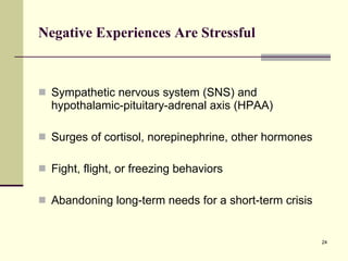 Negative Experiences Are Stressful Sympathetic nervous system (SNS) and hypothalamic-pituitary-adrenal axis (HPAA) Surges of cortisol, norepinephrine, other hormones Fight, flight, or freezing behaviors Abandoning long-term needs for a short-term crisis 