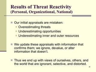 Results of Threat Reactivity  (Personal, Organizational, National) Our initial appraisals are mistaken: Overestimating threats Underestimating opportunities Underestimating inner and outer resources We update these appraisals with information that confirms them; we ignore, devalue, or alter information that doesn’t. Thus we end up with views of ourselves, others, and the world that are ignorant, selective, and distorted. 