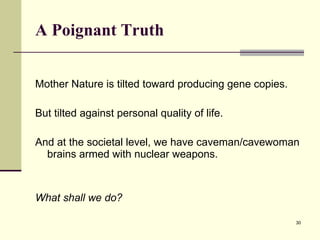 A Poignant Truth Mother Nature is tilted toward producing gene copies. But tilted against personal quality of life. And at the societal level, we have caveman/cavewoman brains armed with nuclear weapons. What shall we do?  