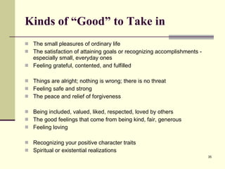 Kinds of “Good” to Take in The small pleasures of ordinary life The satisfaction of attaining goals or recognizing accomplishments - especially small, everyday ones Feeling grateful, contented, and fulfilled Things are alright; nothing is wrong; there is no threat Feeling safe and strong The peace and relief of forgiveness Being included, valued, liked, respected, loved by others The good feelings that come from being kind, fair, generous Feeling loving Recognizing your positive character traits Spiritual or existential realizations 
