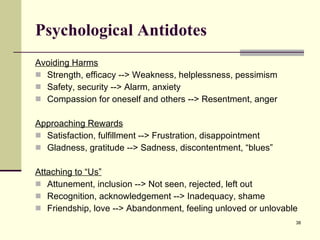 Psychological Antidotes Avoiding Harms Strength, efficacy --> Weakness, helplessness, pessimism Safety, security --> Alarm, anxiety Compassion for oneself and others --> Resentment, anger Approaching Rewards Satisfaction, fulfillment --> Frustration, disappointment Gladness, gratitude --> Sadness, discontentment, “blues” Attaching to “Us” Attunement, inclusion --> Not seen, rejected, left out Recognition, acknowledgement --> Inadequacy, shame Friendship, love --> Abandonment, feeling unloved or unlovable 