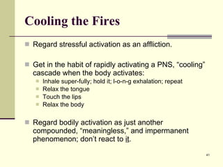 Cooling the Fires Regard stressful activation as an affliction. Get in the habit of rapidly activating a PNS, “cooling” cascade when the body activates: Inhale super-fully; hold it; l-o-n-g exhalation; repeat Relax the tongue Touch the lips Relax the body Regard bodily activation as just another compounded, “meaningless,” and impermanent phenomenon; don’t react to  it .  