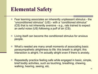 Elemental Safety Fear learning associates an inherently unpleasant stimulus - the “unconditioned stimulus” (US) - with a “conditioned stimulus” (CS) that is not inherently aversive - e.g., rats trained to expect an awful noise (US) following a puff of air (CS).  Living itself can become the conditioned stimulus for anxious people.  What’s needed are many small moments of associating basic parasympathetic alrightness to life: this breath is alright; this interaction is alright; I’m actually alright even if there is anxiety. Repeatedly practice feeling safe while engaged in basic, simple, brief bodily activities, such as touching, breathing, chewing, walking, hearing, seeing, etc.  