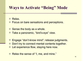 Ways to Activate “Being” Mode Relax.  Focus on bare sensations and perceptions.  Sense the body as a whole.  Take a panoramic, “bird’s-eye” view.  Engage “d o n’t-know mind ”; release judgments.  Don’t try to connect mental contents together.  Let experience flow, staying here now. Relax the sense of “I, me, and mine.” 