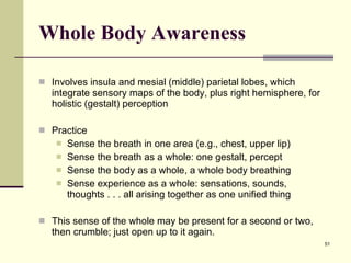 Whole Body Awareness Involves insula and mesial (middle) parietal lobes, which integrate sensory maps of the body, plus right hemisphere, for holistic (gestalt) perception Practice Sense the breath in one area (e.g., chest, upper lip) Sense the breath as a whole: one gestalt, percept Sense the body as a whole, a whole body breathing Sense experience as a whole: sensations, sounds, thoughts . . . all arising together as one unified thing This sense of the whole may be present for a second or two, then crumble; just open up to it again.  