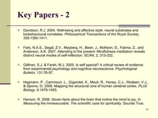 Key Papers - 2 Davidson, R.J. 2004. Well-being and affective style: neural substrates and biobehavioural correlates.  Philosophical Transactions of the Royal Society,  359:1395-1411. Farb, N.A.S., Segal, Z.V., Mayberg, H., Bean, J., McKeon, D., Fatima, Z., and Anderson, A.K. 2007. Attending to the present: Mindfulness meditation reveals distinct neural modes of self-reflection. SCAN, 2, 313-322. Gillihan, S.J. & Farah, M.J. 2005. Is self special? A critical review of evidence from experimental psychology and cognitive neuroscience.  Psychological Bulletin , 131:76-97.  Hagmann, P., Cammoun, L., Gigandet, X., Meuli, R., Honey, C.J., Wedeen, V.J., & Sporns, O. 2008.  Mapping the structural core of human cerebral cortex .  PLoS Biology ,  6:1479-1493.  Hanson, R. 2008. Seven facts about the brain that incline the mind to joy.   In  Measuring the immeasurable: The scientific case for spirituality.  Sounds True.  
