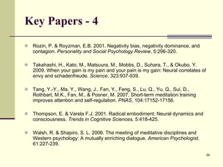 Key Papers - 4 Rozin, P. & Royzman, E.B. 2001. Negativity bias, negativity dominance, and contagion.  Personality and Social Psychology Review , 5:296-320. Takahashi, H., Kato, M., Matsuura, M., Mobbs, D., Suhara, T., & Okubo, Y. 2009. When your gain is my pain and your pain is my gain: Neural correlates of envy and schadenfreude.  Science , 323:937-939.  Tang, Y.-Y., Ma, Y., Wang, J., Fan, Y., Feng, S., Lu, Q., Yu, Q., Sui, D., Rothbart, M.K., Fan, M., & Posner, M. 2007. Short-term meditation training improves attention and self-regulation.   PNAS , 104:17152-17156.  Thompson, E. & Varela F.J. 2001. Radical embodiment: Neural dynamics and consciousness.  Trends in Cognitive Sciences,  5:418-425. Walsh, R. & Shapiro, S. L. 2006. The meeting of meditative disciplines and Western psychology: A mutually enriching dialogue.  American Psychologist,  61:227-239. 