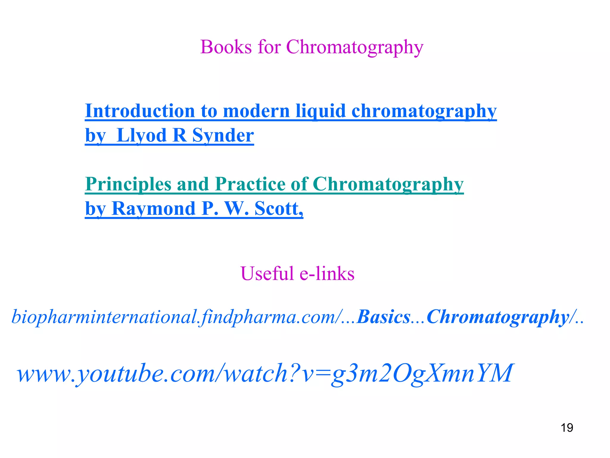 Books for Chromatography
Introduction to modern liquid chromatography
by Llyod R Synder
Principles and Practice of Chromatography
by Raymond P. W. Scott,
Useful e-links
biopharminternational.findpharma.com/...Basics...Chromatography/..
www.youtube.com/watch?v=g3m2OgXmnYM
19
 