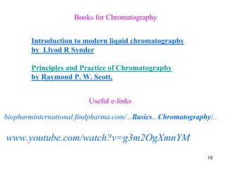 Books for Chromatography
Introduction to modern liquid chromatography
by Llyod R Synder
Principles and Practice of Chromatography
by Raymond P. W. Scott,
Useful e-links
biopharminternational.findpharma.com/...Basics...Chromatography/..
www.youtube.com/watch?v=g3m2OgXmnYM
19
 