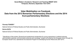 Social Media in Academia: Research and Teaching SMART 2014 
Timișoara, Romania, September 18-21 2014 
Voter Mobilization on Facebook. 
Data from the 2012 Romanian Parliamentary Elections and the 2014 
Euro-parliamentary Elections 
Florența TOADER * 
National School of Political Studies and Public Administration, Bucharest 
Dorina GUȚU 
National School of Political Studies and Public Administration, Bucharest 
* Beneficiary of the project „Doctoral and postdoctoral scholarships for young reserachers in political sciences, 
administrative sciences, communication sciences and sociology”, project co-funded by the European Union through the 
European Social Fund, Operational and Sectorial Program for Developing Human Resources 2007-2013. 
 