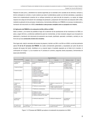 La Dirección de Proyectos como habilitador del éxito de la aprobación de proyectos de inversión en el Sistema de Evaluación de Impacto Ambiental
Congreso Tour Cono Sur PMI Chile 2017
8
Respecto de este punto, y atendiendo las razones esgrimidas por la autoridad como causales de las demoras, rechazos y
término anticipado en comento, el autor sostiene que estas 3 problemáticas pueden ser del todo abordadas y superadas a
través de la implementación proactiva de un enfoque preventivo por parte del jefe de proyecto y su equipo de trabajo
respecto de la etapa de formulación de la estrategia de aprobación y preparación del instrumento de evaluación (DIA o EIA),
mediante la aplicación de los principios, fundamentos y herramientas definidas en el PMBOK en el proceso de elaboración y
tramitación del instrumento en el SEIA, entendiendo a este proceso completo como un proyecto en sí mismo.
4.2 Aplicación del PMBOK en la evaluación de DIA y EIA en el SEIA
Dado lo anterior, y de manera de posibilitar el logro de la obtención de las aprobaciones de las inversiones en el SEIA, en
plazo y según términos y condiciones satisfactorios para los inversionistas, se hace necesario asegurar que el proyecto de
elaboración y tramitación del instrumento de evaluación sea iniciado, planificado, ejecutado, controlado y cerrado) en una
forma tal que sea conducente al éxito de la iniciativa.
Para lograr esto, dada la naturaleza del proceso de preparar y tramitar una DIA o una EIA en el SEIA, es del todo pertinente
aplicar 41 de los 47 procesos del PMBOK, los cuales correctamente gobernados y orquestados por parte del jefe de
proyecto del equipo del dueño, factibilizan en su conjunto lograr el resultado esperado por el titular de la inversión. A
continuación en la figura 1 y 2 se muestran los 41 procesos en comento, preguntas claves propuestas y herramientas de
apoyo para abordarlas.
Figura 1: 41 Procesos del PMBOK que aplican a la evaluación de proyectos en el SEIA
 