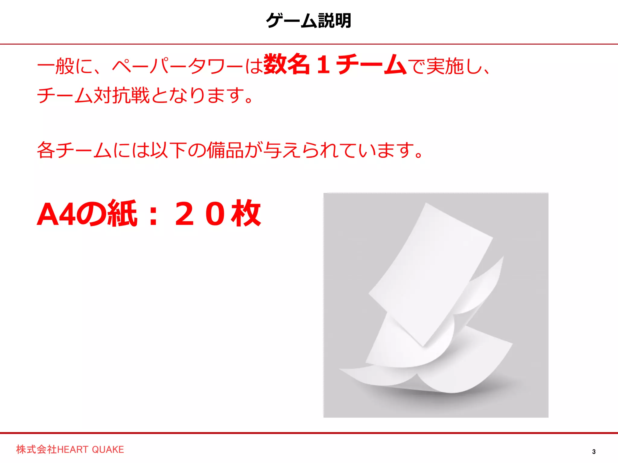 3株式会社HEART QUAKE
ゲーム説明
一般に、ペーパータワーは数名１チームで実施し、
チーム対抗戦となります。
各チームには以下の備品が与えられています。
A4の紙：２０枚
 