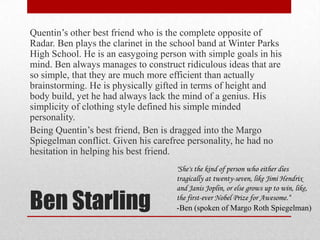 Ben StarlingQuentin’s other best friend who is the complete opposite of Radar. Ben plays the clarinet in the school band at Winter Parks High School. He is an easygoing person with simple goals in his mind. Ben always manages to construct ridiculous ideas that are so simple, that they are much more efficient than actually brainstorming. He is physically gifted in terms of height and body build, yet he had always lack the mind of a genius. His simplicity of clothing style defined his simple minded personality. Being Quentin’s best friend, Ben is dragged into the Margo Spiegelman conflict. Given his carefree personality, he had no hesitation in helping his best friend."She's the kind of person who either dies tragically at twenty-seven, like Jimi Hendrix and Janis Joplin, or else grows up to win, like, the first-ever Nobel Prize for Awesome.“-Ben (spoken of Margo Roth Spiegelman)