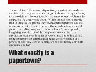 What exactly is a papertown?The novel itself, Papertowns figuratively speaks to the audience that it is quite easy to overlook things. As human beings it is easy for us to dehumanize our foes, but we unconsciously dehumanize the people we deeply care about. Within human nature, people tend to imagine the people they love as perfect persons and that causes us to restrict their emotions that correlate to our mental picture. In reality, imagination is very limited, but as people, imagining how the life of the people we love can be lived through our own eyes is as far as we can go. But by imagining being someone else can give us a better comprehension of a person, if carefully used in society, we can ultimately eliminate ignorance and hate.