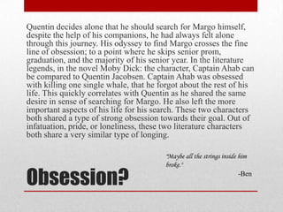 Obsession? Quentin decides alone that he should search for Margo himself, despite the help of his companions, he had always felt alone through this journey. His odyssey to find Margo crosses the fine line of obsession; to a point where he skips senior prom, graduation, and the majority of his senior year. In the literature legends, in the novel Moby Dick: the character, Captain Ahab can be compared to Quentin Jacobsen. Captain Ahab was obsessed with killing one single whale, that he forgot about the rest of his life. This quickly correlates with Quentin as he shared the same desire in sense of searching for Margo. He also left the more important aspects of his life for his search. These two characters both shared a type of strong obsession towards their goal. Out of infatuation, pride, or loneliness, these two literature characters both share a very similar type of longing."Maybe all the strings inside him broke." -Ben