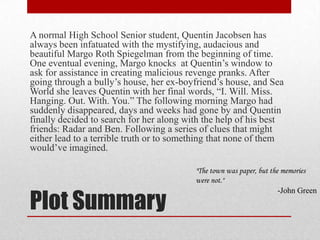 Plot SummaryA normal High School Senior student, Quentin Jacobsen has always been infatuated with the mystifying, audacious and beautiful Margo Roth Spiegelman from the beginning of time. One eventual evening, Margo knocks  at Quentin’s window to ask for assistance in creating malicious revenge pranks. After going through a bully’s house, her ex-boyfriend’s house, and Sea World she leaves Quentin with her final words, “I. Will. Miss. Hanging. Out. With. You.” The following morning Margo had suddenly disappeared, days and weeks had gone by and Quentin  finally decided to search for her along with the help of his best friends: Radarand Ben. Following a series of clues that might either lead to a terrible truth or to something that none of them would’ve imagined."The town was paper, but the memories were not." -John Green