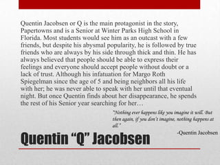 Quentin “Q” JacobsenQuentin Jacobsen or Q is the main protagonist in the story, Papertowns and is a Senior at Winter Parks High School in Florida. Most students would see him as an outcast with a few friends, but despite his abysmal popularity, he is followed by true friends who are always by his side through thick and thin. He has always believed that people should be able to express their feelings and everyone should accept people without doubt or a lack of trust. Although his infatuation for Margo Roth Spiegelman since the age of 5 and being neighbors all his life with her; he was never able to speak with her until that eventual night. But once Quentin finds about her disappearance, he spends the rest of his Senior year searching for her…“Nothing ever happens like you imagine it will. But then again, if you don’t imagine, nothing happens at all.”-Quentin Jacobsen