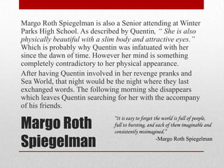 Margo Roth SpiegelmanMargo Roth Spiegelman is also a Senior attending at Winter Parks High School. As described by Quentin, “ She is also physically beautiful with a slim body and attractive eyes.”  Which is probably why Quentin was infatuated with her since the dawn of time. However her mind is something completely contradictory to her physical appearance.After having Quentin involved in her revenge pranks and Sea World, that night would be the night where they last exchanged words. The following morning she disappears which leaves Quentin searching for her with the accompany of his friends.“It is easy to forget the world is full of people, full to bursting, and each of them imaginable and consistently misimagined.”-Margo Roth Spiegelman