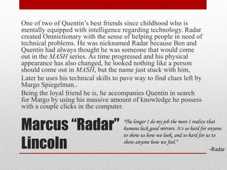 Marcus “Radar” LincolnOne of two of Quentin’s best friends since childhood who is mentally equipped with intelligence regarding technology. Radar  created Omnictionary with the sense of helping people in need of technical problems. He was nicknamed Radar because Ben and Quentin had always thought he was someone that would come out in the MASH series. As time progressed and his physical appearance has also changed, he looked nothing like a person should come out in MASH, but the name just stuck with him,Later he uses his technical skills to pave way to find clues left by Margo Spiegelman..Being the loyal friend he is, he accompanies Quentin in search for Margo by using his massive amount of knowledge he possess with a couple clicks in the computer."The longer I do my job the more I realize that humans lack good mirrors. It's so hard for anyone to show us how we look, and so hard for us to show anyone how we feel.“-Radar