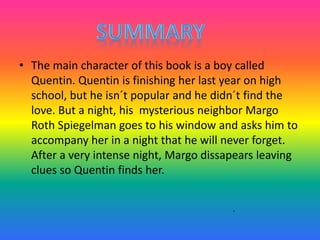 • The main character of this book is a boy called
Quentin. Quentin is finishing her last year on high
school, but he isn´t popular and he didn´t find the
love. But a night, his mysterious neighbor Margo
Roth Spiegelman goes to his window and asks him to
accompany her in a night that he will never forget.
After a very intense night, Margo dissapears leaving
clues so Quentin finds her.
.
 